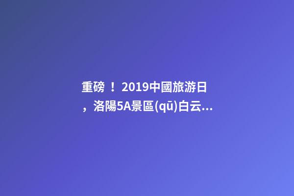 重磅！2019中國旅游日，洛陽5A景區(qū)白云免費(fèi)請(qǐng)你游山玩水！